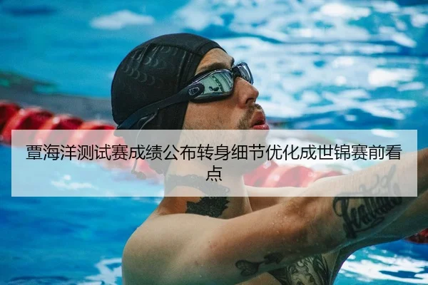 覃海洋测试赛成绩公布转身细节优化成世锦赛前看点