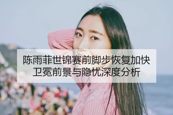 陈雨菲世锦赛前脚步恢复加快 卫冕前景与隐忧深度分析