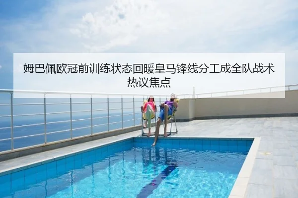 姆巴佩欧冠前训练状态回暖皇马锋线分工成全队战术热议焦点