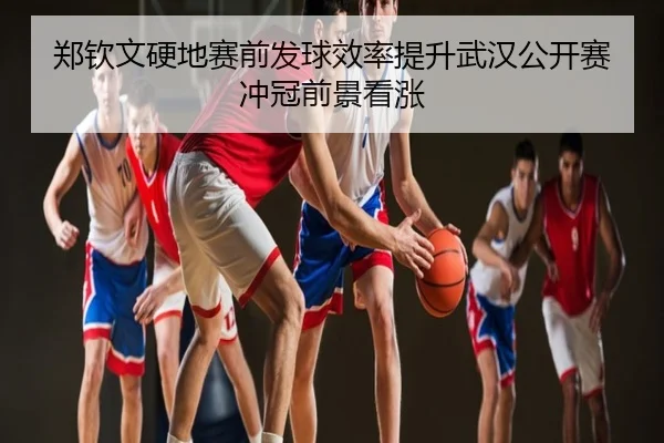 郑钦文硬地赛前发球效率提升武汉公开赛冲冠前景看涨