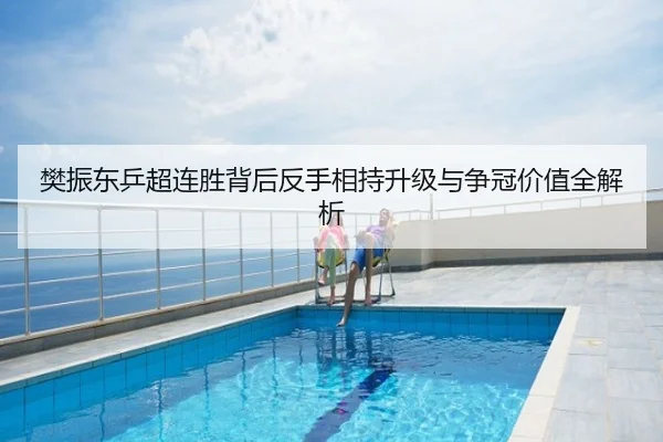 樊振东乒超连胜背后反手相持升级与争冠价值全解析
