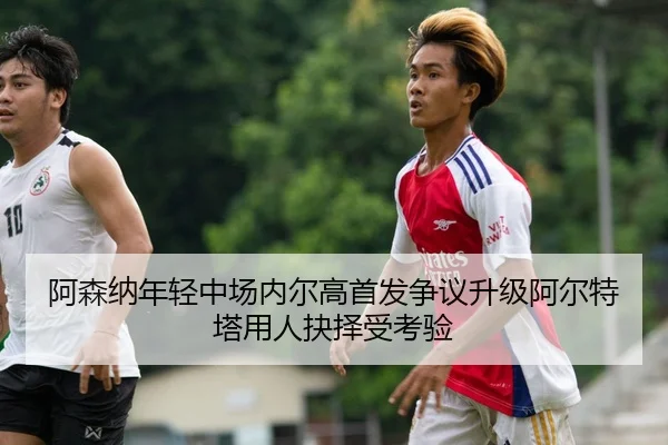 阿森纳年轻中场内尔高首发争议升级阿尔特塔用人抉择受考验
